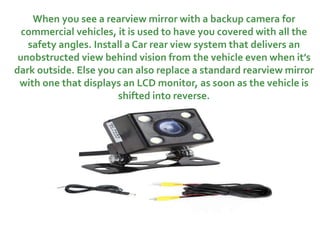 When you see a rearview mirror with a backup camera for
commercial vehicles, it is used to have you covered with all the
safety angles. Install a Car rear view system that delivers an
unobstructed view behind vision from the vehicle even when it’s
dark outside. Else you can also replace a standard rearview mirror
with one that displays an LCD monitor, as soon as the vehicle is
shifted into reverse.
 