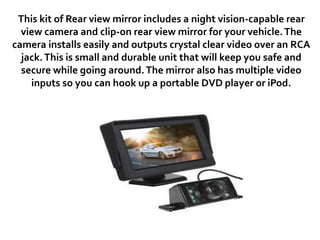 This kit of Rear view mirror includes a night vision-capable rear
view camera and clip-on rear view mirror for your vehicle.The
camera installs easily and outputs crystal clear video over an RCA
jack.This is small and durable unit that will keep you safe and
secure while going around.The mirror also has multiple video
inputs so you can hook up a portable DVD player or iPod.
 