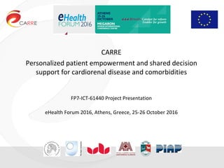 CARRE
Personalized patient empowerment and shared decision
support for cardiorenal disease and comorbidities
FP7-ICT-61440 Project Presentation
eHealth Forum 2016, Athens, Greece, 25-26 October 2016
eHealth Forum 2016
 