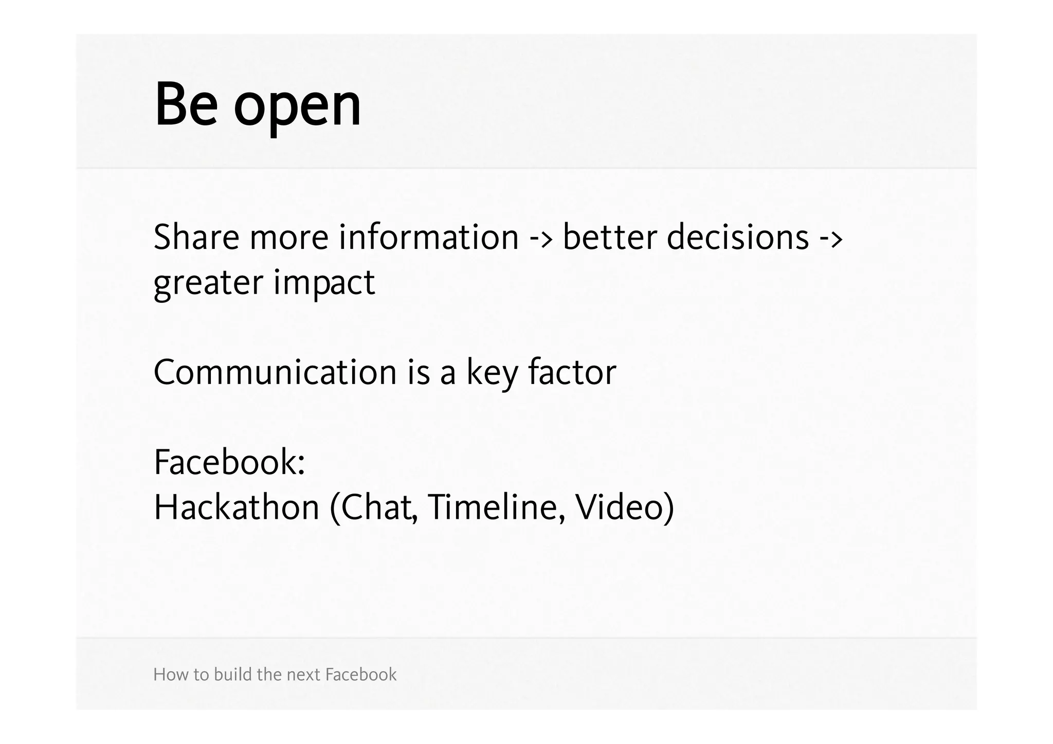 Be open

Share more information -> better decisions ->
greater impact

Communication is a key factor

Facebook:
Hackathon (Chat, Timeline, Video)



How to build the next Facebook
 