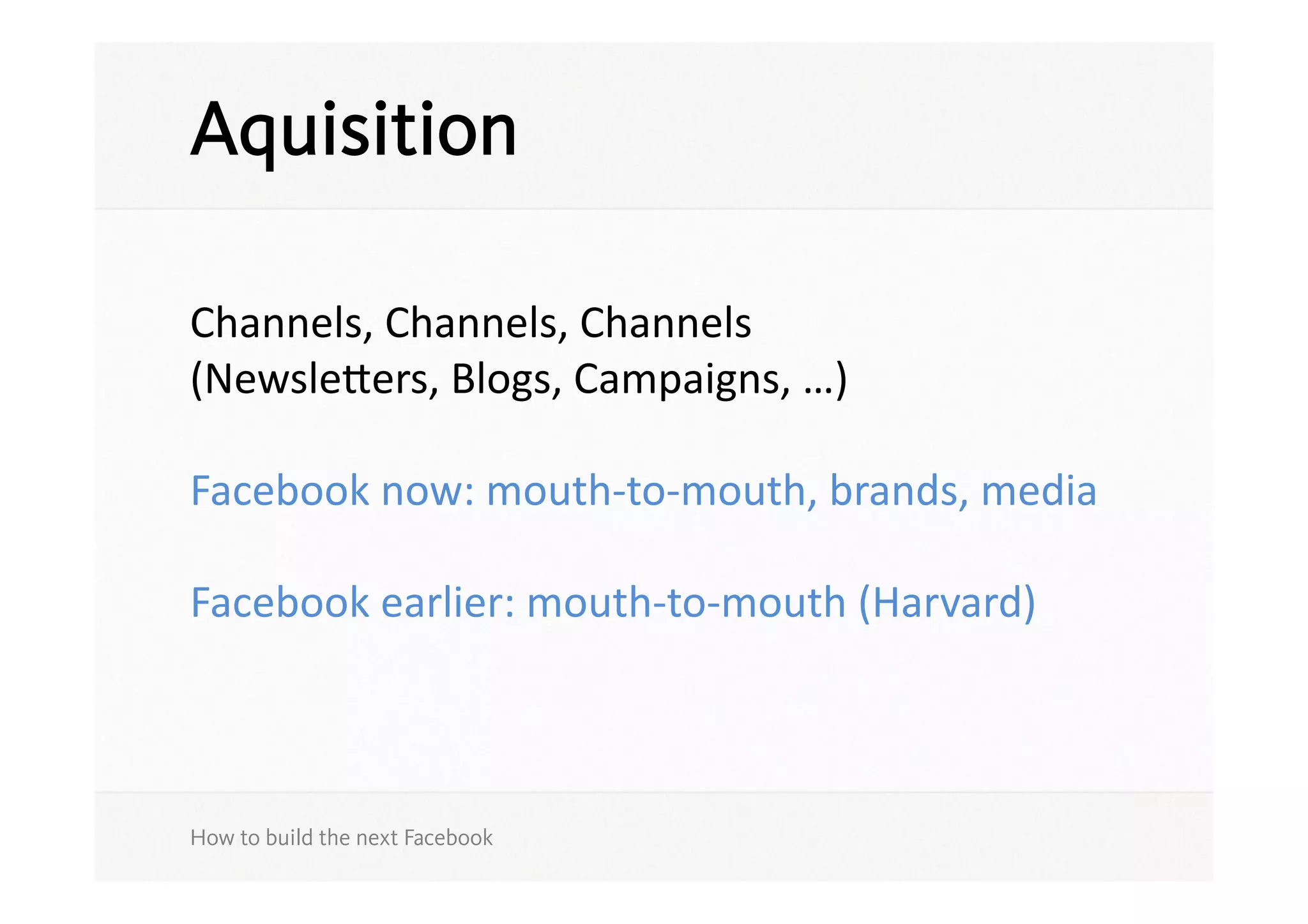 Aquisition

Channels,	
  Channels,	
  Channels	
  
(Newsleers,	
  Blogs,	
  Campaigns,	
  …)	
  	
  

Facebook	
  now:	
  mouth-­‐to-­‐mouth,	
  brands,	
  media	
  

Facebook	
  earlier:	
  mouth-­‐to-­‐mouth	
  (Harvard)	
  



How to build the next Facebook
 