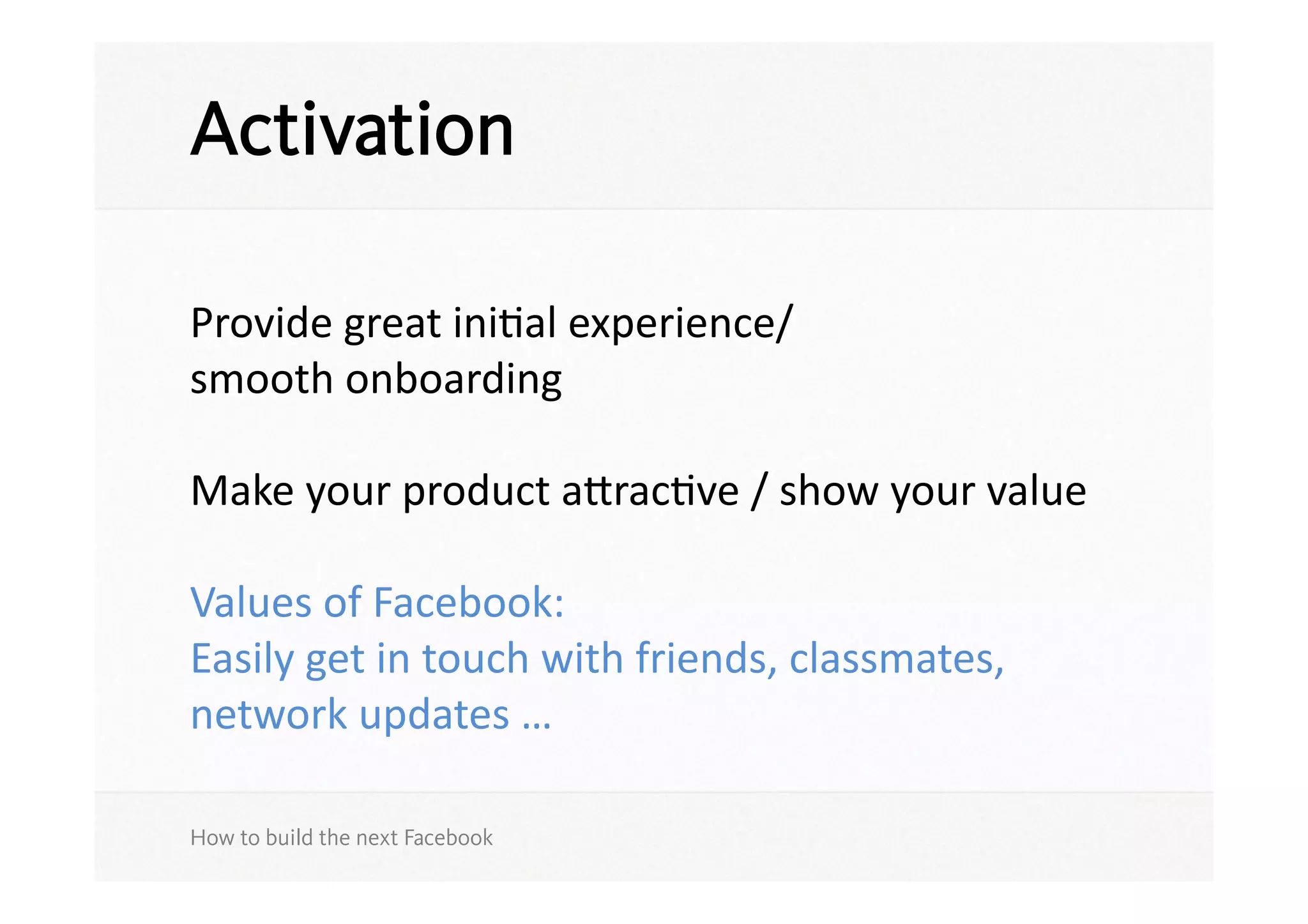 Activation

Provide	
  great	
  iniSal	
  experience/	
  
smooth	
  onboarding	
  

Make	
  your	
  product	
  aracSve	
  /	
  show	
  your	
  value	
  

Values	
  of	
  Facebook:	
  
Easily	
  get	
  in	
  touch	
  with	
  friends,	
  classmates,	
  
network	
  updates	
  …	
  

How to build the next Facebook
 