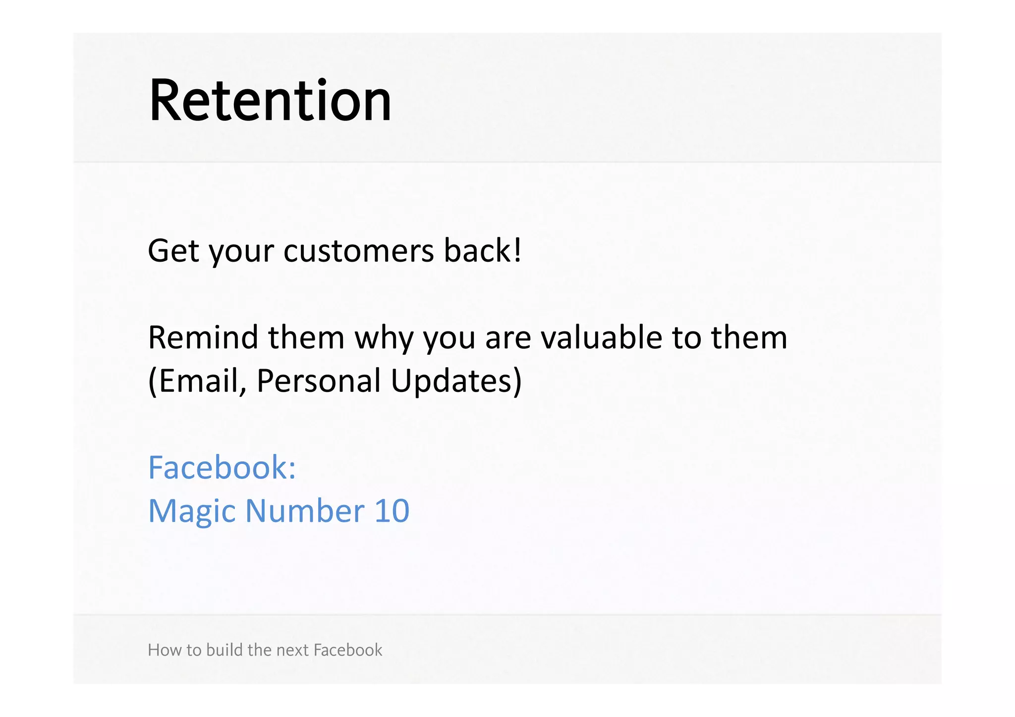 Retention

Get	
  your	
  customers	
  back!	
  

Remind	
  them	
  why	
  you	
  are	
  valuable	
  to	
  them	
  
(Email,	
  Personal	
  Updates)	
  

Facebook:	
  
Magic	
  Number	
  10	
  


How to build the next Facebook
 