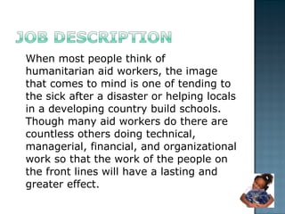 When most people think of humanitarian aid workers, the image that comes to mind is one of tending to the sick after a disaster or helping locals in a developing country build schools. Though many aid workers do there are countless others doing technical, managerial, financial, and organizational work so that the work of the people on the front lines will have a lasting and greater effect.  
