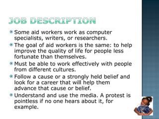 Some aid workers work as computer specialists, writers, or researchers.  The goal of aid workers is the same: to help improve the quality of life for people less fortunate than themselves.  Must be able to work effectively with people from different cultures. Follow a cause or a strongly held belief and look for a career that will help them advance that cause or belief. Understand and use the media. A protest is pointless if no one hears about it, for example. 