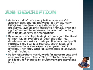 Activists : don’t win every battle, a successful activism does change the world, bit by bit. Many things we now take for granted—recycling programs, laws against cruelty to animals, even the right of women to vote—are the result of the long, hard fights of activist organizations. Researcher: develop strategies to navigate the flood of information available through the Internet, databases, newswires, trade publications, and public records. They evaluate sources, check facts, and sometimes interview experts and government officials. Then they write up summaries or analyses of their findings.  Policy researchers mainly work for governments and non-profit organizations. They evaluate, develop, and lobby for changes to government programs and laws. 