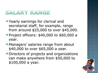 Yearly earnings for clerical and secretarial staff, for example, range from around $25,000 to over $45,000. Project officers: $40,000 to $60,000 a year.  Managers’ salaries range from about $40,000 to over $65,000 a year. Directors of projects and organizations can make anywhere from $50,000 to $100,000 a year.  