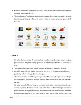 10 | P a g e
 Carrefour is a multinational retailer; in short it has every product or a brand which a person
could see in his day to day life.
 The broad range of product categories include movies, gifts, college essentials, Electronic
items, home appliance, jewelry, photo center, outdoor living, grocery, video games, fresh
food, etc.
3.1.2 PRICE
 Carrefour business model does not include manufacturing of any product; it procures
products across the globe in large quantities in order to enjoy benefits of economies of
scale.
 This makes price of Carrefour to offer products at lower price than other retailers.
 Carrefour uses different pricing concepts to get focus of the customers and compel a
purchasing behavior through discount strategies.
 They focused on the term “Always lows prices” and “Everyday low prices”; according to
this each product is offered at different discount prices based on the time and demand of
the hour.
Carrefour generally follows ‘low prices every day’ policy, but frequently switches between
a mixes of policies. Carrefour usually keeps a low price for the sensitive products i.e. the
products which are highly price elastic, non-sensitive products are reasonably priced and
imported products are priced very high. While the major portion of the revenue comes from
 