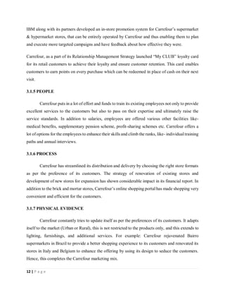 12 | P a g e
IBM along with its partners developed an in-store promotion system for Carrefour’s supermarket
& hypermarket stores, that can be entirely operated by Carrefour and thus enabling them to plan
and execute more targeted campaigns and have feedback about how effective they were.
Carrefour, as a part of its Relationship Management Strategy launched “My CLUB” loyalty card
for its retail customers to achieve their loyalty and ensure customer retention. This card enables
customers to earn points on every purchase which can be redeemed in place of cash on their next
visit.
3.1.5 PEOPLE
Carrefour puts in a lot of effort and funds to train its existing employees not only to provide
excellent services to the customers but also to pass on their expertise and ultimately raise the
service standards. In addition to salaries, employees are offered various other facilities like-
medical benefits, supplementary pension scheme, profit-sharing schemes etc. Carrefour offers a
lot of options for the employees to enhance their skills and climb the ranks, like- individual training
paths and annual interviews.
3.1.6 PROCESS
Carrefour has streamlined its distribution and delivery by choosing the right store formats
as per the preference of its customers. The strategy of renovation of existing stores and
development of new stores for expansion has shown considerable impact in its financial report. In
addition to the brick and mortar stores, Carrefour’s online shopping portal has made shopping very
convenient and efficient for the customers.
3.1.7 PHYSICAL EVIDENCE
Carrefour constantly tries to update itself as per the preferences of its customers. It adapts
itself to the market (Urban or Rural), this is not restricted to the products only, and this extends to
lighting, furnishings, and additional services. For example: Carrefour rejuvenated Bairro
supermarkets in Brazil to provide a better shopping experience to its customers and renovated its
stores in Italy and Belgium to enhance the offering by using its design to seduce the customers.
Hence, this completes the Carrefour marketing mix.
 