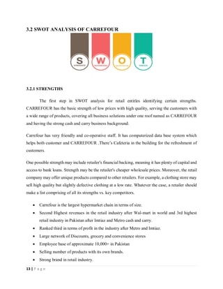 13 | P a g e
3.2 SWOT ANALYSIS OF CARREFOUR
3.2.1 STRENGTHS
The first step in SWOT analysis for retail entitles identifying certain strengths.
CARREFOUR has the basic strength of low prices with high quality, serving the customers with
a wide range of products, covering all business solutions under one roof named as CARREFOUR
and having the strong cash and carry business background.
Carrefour has very friendly and co-operative staff. It has computerized data base system which
helps both customer and CARREFOUR .There’s Cafeteria in the building for the refreshment of
customers.
One possible strength may include retailer's financial backing, meaning it has plenty of capital and
access to bank loans. Strength may be the retailer's cheaper wholesale prices. Moreover, the retail
company may offer unique products compared to other retailers. For example, a clothing store may
sell high quality but slightly defective clothing at a low rate. Whatever the case, a retailer should
make a list comprising of all its strengths vs. key competitors.
 Carrefour is the largest hypermarket chain in terms of size.
 Second Highest revenues in the retail industry after Wal-mart in world and 3rd highest
retail industry in Pakistan after Imtiaz and Metro cash and carry.
 Ranked third in terms of profit in the industry after Metro and Imtiaz.
 Large network of Discounts, grocery and convenience stores
 Employee base of approximate 10,000+ in Pakistan
 Selling number of products with its own brands.
 Strong brand in retail industry.
 