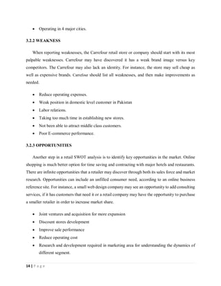 14 | P a g e
 Operating in 4 major cities.
3.2.2 WEAKNESS
When reporting weaknesses, the Carrefour retail store or company should start with its most
palpable weaknesses. Carrefour may have discovered it has a weak brand image versus key
competitors. The Carrefour may also lack an identity. For instance, the store may sell cheap as
well as expensive brands. Carrefour should list all weaknesses, and then make improvements as
needed.
 Reduce operating expenses.
 Weak position in domestic level customer in Pakistan
 Labor relations.
 Taking too much time in establishing new stores.
 Not been able to attract middle class customers.
 Poor E-commerce performance.
3.2.3 OPPORTUNITIES
Another step in a retail SWOT analysis is to identify key opportunities in the market. Online
shopping is much better option for time saving and contracting with major hotels and restaurants.
There are infinite opportunities that a retailer may discover through both its sales force and market
research. Opportunities can include an unfilled consumer need, according to an online business
reference site. For instance, a small web design company may see an opportunity to add consulting
services, if it has customers that need it or a retail company may have the opportunity to purchase
a smaller retailer in order to increase market share.
 Joint ventures and acquisition for more expansion
 Discount stores development
 Improve sale performance
 Reduce operating cost
 Research and development required in marketing area for understanding the dynamics of
different segment.
 