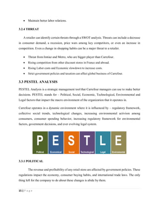 15 | P a g e
 Maintain better labor relations.
3.2.4 THREAT
A retailer can identify certain threats through a SWOT analysis. Threats can include a decrease
in consumer demand, a recession, price wars among key competitors, or even an increase in
competition. Even a change in shopping habits can be a major threat to a retailer.
 Threat from Imtiaz and Metro, who are bigger player than Carrefour.
 Rising competition from other discount stores in France and abroad.
 Rising Labor costs and Economic slowdown to increase costs.
 Strict government policies and taxation can affect global business of Carrefour.
3.3 PESTEL ANALYSIS
PESTEL Analysis is a strategic management tool that Carrefour managers can use to make better
decisions. PESTEL stands for – Political, Social, Economic, Technological, Environmental and
Legal factors that impact the macro environment of the organization that it operates in.
Carrefour operates in a dynamic environment where it is influenced by – regulatory framework,
collective social trends, technological changes, increasing environmental activism among
consumers, consumer spending behavior, increasing regulatory framework for environmental
factors, government decisions, and ever evolving legal system.
3.3.1 POLITICAL
The revenue and profitability of any retail store are affected by government policies. These
regulations impact the economy, consumer buying habits, and international trade laws. The only
thing left for the company to do about these changes is abide by them.
 