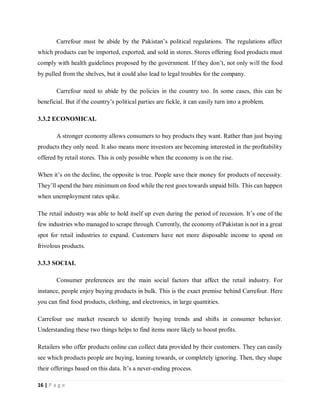 16 | P a g e
Carrefour must be abide by the Pakistan’s political regulations. The regulations affect
which products can be imported, exported, and sold in stores. Stores offering food products must
comply with health guidelines proposed by the government. If they don’t, not only will the food
by pulled from the shelves, but it could also lead to legal troubles for the company.
Carrefour need to abide by the policies in the country too. In some cases, this can be
beneficial. But if the country’s political parties are fickle, it can easily turn into a problem.
3.3.2 ECONOMICAL
A stronger economy allows consumers to buy products they want. Rather than just buying
products they only need. It also means more investors are becoming interested in the profitability
offered by retail stores. This is only possible when the economy is on the rise.
When it’s on the decline, the opposite is true. People save their money for products of necessity.
They’ll spend the bare minimum on food while the rest goes towards unpaid bills. This can happen
when unemployment rates spike.
The retail industry was able to hold itself up even during the period of recession. It’s one of the
few industries who managed to scrape through. Currently, the economy of Pakistan is not in a great
spot for retail industries to expand. Customers have not more disposable income to spend on
frivolous products.
3.3.3 SOCIAL
Consumer preferences are the main social factors that affect the retail industry. For
instance, people enjoy buying products in bulk. This is the exact premise behind Carrefour. Here
you can find food products, clothing, and electronics, in large quantities.
Carrefour use market research to identify buying trends and shifts in consumer behavior.
Understanding these two things helps to find items more likely to boost profits.
Retailers who offer products online can collect data provided by their customers. They can easily
see which products people are buying, leaning towards, or completely ignoring. Then, they shape
their offerings based on this data. It’s a never-ending process.
 
