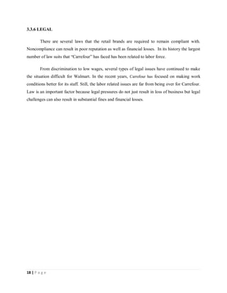 18 | P a g e
3.3.6 LEGAL
There are several laws that the retail brands are required to remain compliant with.
Noncompliance can result in poor reputation as well as financial losses. In its history the largest
number of law suits that “Carrefour” has faced has been related to labor force.
From discrimination to low wages, several types of legal issues have continued to make
the situation difficult for Walmart. In the recent years, Carrefour has focused on making work
conditions better for its staff. Still, the labor related issues are far from being over for Carrefour.
Law is an important factor because legal pressures do not just result in loss of business but legal
challenges can also result in substantial fines and financial losses.
 