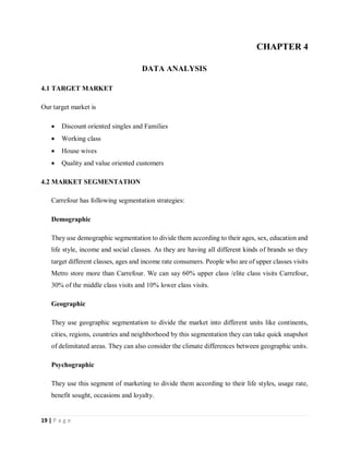 19 | P a g e
CHAPTER 4
DATA ANALYSIS
4.1 TARGET MARKET
Our target market is
 Discount oriented singles and Families
 Working class
 House wives
 Quality and value oriented customers
4.2 MARKET SEGMENTATION
Carrefour has following segmentation strategies:
Demographic
They use demographic segmentation to divide them according to their ages, sex, education and
life style, income and social classes. As they are having all different kinds of brands so they
target different classes, ages and income rate consumers. People who are of upper classes visits
Metro store more than Carrefour. We can say 60% upper class /elite class visits Carrefour,
30% of the middle class visits and 10% lower class visits.
Geographic
They use geographic segmentation to divide the market into different units like continents,
cities, regions, countries and neighborhood by this segmentation they can take quick snapshot
of delimitated areas. They can also consider the climate differences between geographic units.
Psychographic
They use this segment of marketing to divide them according to their life styles, usage rate,
benefit sought, occasions and loyalty.
 