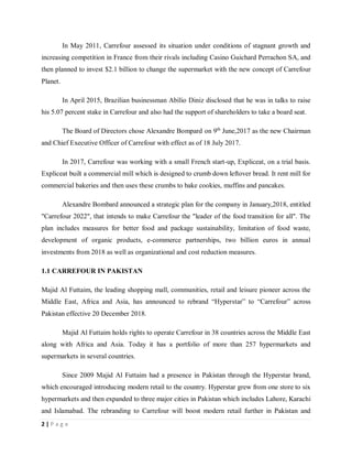 2 | P a g e
In May 2011, Carrefour assessed its situation under conditions of stagnant growth and
increasing competition in France from their rivals including Casino Guichard Perrachon SA, and
then planned to invest $2.1 billion to change the supermarket with the new concept of Carrefour
Planet.
In April 2015, Brazilian businessman Abílio Diniz disclosed that he was in talks to raise
his 5.07 percent stake in Carrefour and also had the support of shareholders to take a board seat.
The Board of Directors chose Alexandre Bompard on 9th
June,2017 as the new Chairman
and Chief Executive Officer of Carrefour with effect as of 18 July 2017.
In 2017, Carrefour was working with a small French start-up, Expliceat, on a trial basis.
Expliceat built a commercial mill which is designed to crumb down leftover bread. It rent mill for
commercial bakeries and then uses these crumbs to bake cookies, muffins and pancakes.
Alexandre Bombard announced a strategic plan for the company in January,2018, entitled
"Carrefour 2022", that intends to make Carrefour the "leader of the food transition for all". The
plan includes measures for better food and package sustainability, limitation of food waste,
development of organic products, e-commerce partnerships, two billion euros in annual
investments from 2018 as well as organizational and cost reduction measures.
1.1 CARREFOUR IN PAKISTAN
Majid Al Futtaim, the leading shopping mall, communities, retail and leisure pioneer across the
Middle East, Africa and Asia, has announced to rebrand “Hyperstar” to “Carrefour” across
Pakistan effective 20 December 2018.
Majid Al Futtaim holds rights to operate Carrefour in 38 countries across the Middle East
along with Africa and Asia. Today it has a portfolio of more than 257 hypermarkets and
supermarkets in several countries.
Since 2009 Majid Al Futtaim had a presence in Pakistan through the Hyperstar brand,
which encouraged introducing modern retail to the country. Hyperstar grew from one store to six
hypermarkets and then expanded to three major cities in Pakistan which includes Lahore, Karachi
and Islamabad. The rebranding to Carrefour will boost modern retail further in Pakistan and
 