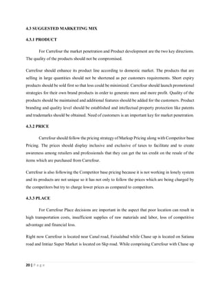 20 | P a g e
4.3 SUGGESTED MARKETING MIX
4.3.1 PRODUCT
For Carrefour the market penetration and Product development are the two key directions.
The quality of the products should not be compromised.
Carrefour should enhance its product line according to domestic market. The products that are
selling in large quantities should not be shortened as per customers requirements. Short expiry
products should be sold first so that loss could be minimized. Carrefour should launch promotional
strategies for their own brand products in order to generate more and more profit. Quality of the
products should be maintained and additional features should be added for the customers. Product
branding and quality level should be established and intellectual property protection like patents
and trademarks should be obtained. Need of customers is an important key for market penetration.
4.3.2 PRICE
Carrefour should follow the pricing strategy of Markup Pricing along with Competitor base
Pricing. The prices should display inclusive and exclusive of taxes to facilitate and to create
awareness among retailers and professionals that they can get the tax credit on the resale of the
items which are purchased from Carrefour.
Carrefour is also following the Competitor base pricing because it is not working in lonely system
and its products are not unique so it has not only to follow the prices which are being charged by
the competitors but try to charge lower prices as compared to competitors.
4.3.3 PLACE
For Carrefour Place decisions are important in the aspect that poor location can result in
high transportation costs, insufficient supplies of raw materials and labor, loss of competitive
advantage and financial loss.
Right now Carrefour is located near Canal road, Faisalabad while Chase up is located on Satiana
road and Imtiaz Super Market is located on Skp road. While comprising Carrefour with Chase up
 