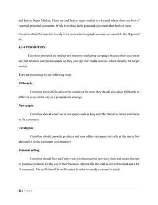 21 | P a g e
and Imtiaz Super Market, Chase up and Imtiaz super market are located where there are lots of
targeted, potential customers. While Carrefour lacks potential customers than both of them.
Carrefour should be launched mainly in the areas where targeted customers are available like D-ground
etc.
4.3.4 PROMOTION
Carrefour promotes its product not intensive marketing campaign because their customers
are just retailers and professionals so they just opt that media sources which directly hit target
market.
They are promoting by the following ways
Billboards:
Carrefour places billboards at the outside of the store they should also place billboards in
different areas of the city as a promotional strategy.
Newspaper:
Carrefour should advertise in newspaper such as Jang and The Nation to create awareness
to the customers.
Catalogues:
Carrefour should provide products and new offers catalogue not only at the stores but
also mail it to the customers and members.
Personal selling:
Carrefour should hire staff who visits professionals to convince them and create interest
to purchase products for the use of their business. Meanwhile the staff is not well trained and a bit
ill mannered. The staff should be well trained in order to satisfy customer’s needs.
 