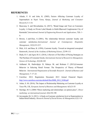 28 | P a g e
REFERENCES
1. Afande, F. O. and John, K. (2005), Factors Affecting Customer Loyalty of
Supermarkets in Nyeri Town, Kenya, Journal of Marketing and Consumer
Research,11:1-14.
2. Basavaraj, S. and Shivashankar, K. (2017), “Brand Image and Trust on Customers
Loyalty: A Study on Private Label Brands in Hubli-Dharwad Conglomerate City of
Karnataka”,International Journal of Engineering Research and Applications, 7(9): 1–
6.
3. Bowen, J. and Chen, S. (2001), The relationship between customer loyalty and
customer satisfaction, International Journal of Contemporary Hospitality
Management, 13(5):213-217.
4. Dick, A.S. and Basu, K. (1994), Customer loyalty: Toward an integrated conceptual
framework, Journal of the Academy of Marketing Science, 22:99-113.
5. Dudu, O. F. and Agwu M. E. (2014), A Review of The Effect of Pricing Strategies on
The Purchase of Consumer Goods, International Journal of Research in Management,
Science & Technology, 2(2):88-102
6. Ardhanari M, Hadiwidjojo D, Rahayu M, and Rohman F (2013),Consumer
Behavior in Selecting Retail Format: The Perspective of Theory of Planned
Behavior. International Organization of Scientific Research - Journal of Business and
Management, 7: 17–23.
7. Carrefour. 2013. Registration Document 2013 Annual Financial Report.
http://www.carrefour.com/sites/default/files/DDR_2013_VGB.pdf
8. Anhar, S. M. (2014), The Impact of Relationship Marketing on Customer Loyalty at
Tesco Plc, UK, European Journal of Business and Management, 6(3):21-55
9. Harridge, M. S. (2008) “Direct marketing and relationships: an opinion piece”, Direct
marketing: an international journal, 2(4):192-198
10. Jeevananda, Dr. S. (2011). A Study on Customer satisfaction level at Hypermarkets in
Indian Retail Industry. Research Journal of Social Science & Management,1(3):1-14
 