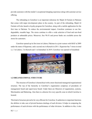 3 | P a g e
provide customers with the retailer’s exceptional shopping experience along with customer service
offering.
The rebranding to Carrefour is an important milestone for Majid Al Futtaim in Pakistan
that comes with major development plans in the country. As part of the rebranding, Majid Al
Futtaim will also launch a loyalty program for Carrefour, along with a mobile application for the
first time in Pakistan. To reduce the environmental impact, Carrefour continues to use bio-
degradable, reusable bags. The stores continue to offer a wide selection of food and non-food
products at unbeatable prices. Moreover, free Wi-Fi and power banks are available across the
stores for customers.
Carrefour opened up its first store in Lahore, Pakistan in a joint venture with MAF in 2009
under the name of Hyperstar, and a second one in Karachi in 2011. Hyperstar has 7 stores in total
i.e. 3 in Lahore, 2 in Karachi and 1 in Islamabad. In 2019, Carrefour was opened in Faisalabad.
1.2 ORGANIZATIONAL STRUCTURE
The structure of Carrefour is hierarchical with a more functional managerial organizational
structure. The top of the hierarchy in Carrefour’s organization comprises of presidents of
management board and supervisory board. Under them are Directors of organization, systems,
Merchandize and Marketing. Also there is a director for every specific zone in which Carrefour is
located.
This kind of structure proved to be very efficient for Carrefour. It authorizes to important functions
the abilities to take care of pivotal business dealings of each division. It helps in comparing the
performance of each division with the performance of other divisions. In addition to this, it also
 