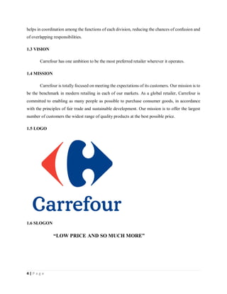 4 | P a g e
helps in coordination among the functions of each division, reducing the chances of confusion and
of overlapping responsibilities.
1.3 VISION
Carrefour has one ambition to be the most preferred retailer wherever it operates.
1.4 MISSION
Carrefour is totally focused on meeting the expectations of its customers. Our mission is to
be the benchmark in modern retailing in each of our markets. As a global retailer, Carrefour is
committed to enabling as many people as possible to purchase consumer goods, in accordance
with the principles of fair trade and sustainable development. Our mission is to offer the largest
number of customers the widest range of quality products at the best possible price.
1.5 LOGO
1.6 SLOGON
“LOW PRICE AND SO MUCH MORE”
 