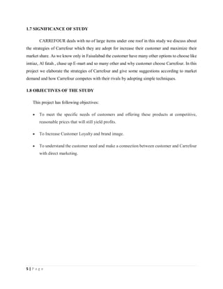 5 | P a g e
1.7 SIGNIFICANCE OF STUDY
CARREFOUR deals with no of large items under one roof in this study we discuss about
the strategies of Carrefour which they are adopt for increase their customer and maximize their
market share. As we know only in Faisalabad the customer have many other options to choose like
imtiaz, Al fatah , chase up E-mart and so many other and why customer choose Carrefour. In this
project we elaborate the strategies of Carrefour and give some suggestions according to market
demand and how Carrefour competes with their rivals by adopting simple techniques.
1.8 OBJECTIVES OF THE STUDY
This project has following objectives:
 To meet the specific needs of customers and offering these products at competitive,
reasonable prices that will still yield profits.
 To Increase Customer Loyalty and brand image.
 To understand the customer need and make a connection between customer and Carrefour
with direct marketing.
 
