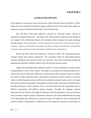6 | P a g e
CHAPTER 2
LITERATURE REVIEW
In this chapter we are going to discuss the previous studies that have been reviewed by us. These
studies have been conducted by different people at different times in the world. These studies are
used just as a proof to present the importance of the research topic.
Dick and Basu (1994) had conducted a research on “Customer loyalty: Toward an
integrated conceptual framework”. According to the study customer loyalty has been defined as
the strength of the relationship between the individual relative attitude and repeat patronage
towards products. The relationship is seen as mediated by social norms and situational factors.
Cognitive, affective, and conative antecedents of relative attitude are identified as contributing
to loyalty, along with motivational, perceptual, and behavioral consequences.
Bowen and Chen (2001) had conducted a research to study “The relationship between
customer loyalty and customer satisfaction”. The researchers found the relationship between
customer satisfaction and customer loyalty was non‐linear. The study revealed Developing and
implementing methods to identify attributes that will increase customer loyalty
Afande and John (2005) had conducted a study on “Factors Affecting Customer Loyalty
of Supermarkets in Nyeri Town, Kenya”. The study was carried by the following objectives: to
explore the extent to which price differences in supermarkets affect customer loyalty; to examine
the extent to which competition affects supermarkets in maintain customer loyalty; to assess the
extent to which changing customer preferences has affected customer loyalty; and to investigate
the extent to which the supermarkets’ image affect customer loyalty. The study revealed the factors
that affect the loyalty of their customers. Price is one of the factors that the supermarkets face as
different supermarkets had different pricing strategies. Secondly, the changing customer
preferences also do influence the loyalty of customers since the supermarket owners are uncertain
of the customer’s frequent change of preferences. Moreover, the study established that the image
of the supermarket does influence the customer’s loyalty and finally the study revealed that the
customer loyalty of supermarkets is affected by the stiff competition among the supermarkets as
 