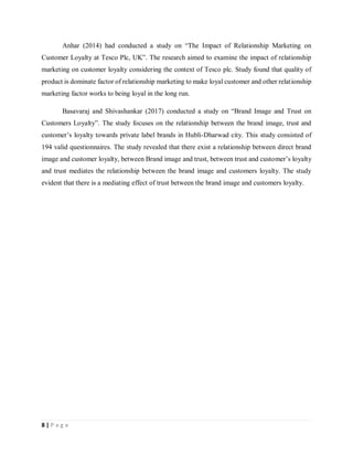 8 | P a g e
Anhar (2014) had conducted a study on “The Impact of Relationship Marketing on
Customer Loyalty at Tesco Plc, UK”. The research aimed to examine the impact of relationship
marketing on customer loyalty considering the context of Tesco plc. Study found that quality of
product is dominate factor of relationship marketing to make loyal customer and other relationship
marketing factor works to being loyal in the long run.
Basavaraj and Shivashankar (2017) conducted a study on “Brand Image and Trust on
Customers Loyalty”. The study focuses on the relationship between the brand image, trust and
customer’s loyalty towards private label brands in Hubli-Dharwad city. This study consisted of
194 valid questionnaires. The study revealed that there exist a relationship between direct brand
image and customer loyalty, between Brand image and trust, between trust and customer’s loyalty
and trust mediates the relationship between the brand image and customers loyalty. The study
evident that there is a mediating effect of trust between the brand image and customers loyalty.
 