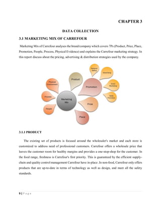 9 | P a g e
CHAPTER 3
DATA COLLECTION
3.1 MARKETING MIX OF CARREFOUR
Marketing Mix of Carrefour analyses the brand/company which covers 7Ps (Product, Price, Place,
Promotion, People, Process, Physical Evidence) and explains the Carrefour marketing strategy. In
this report discuss about the pricing, advertising & distribution strategies used by the company.
3.1.1 PRODUCT
The existing set of products is focused around the wholesaler's market and each store is
customized to address need of professional customers. Carrefour offers a wholesale price that
leaves the customer room for healthy margins and provides a one-stop-shop for the customer. In
the food range, freshness is Carrefour's first priority. This is guaranteed by the efficient supply-
chain and quality control management Carrefour have in-place .In non-food, Carrefour only offers
products that are up-to-date in terms of technology as well as design, and meet all the safety
standards.
 