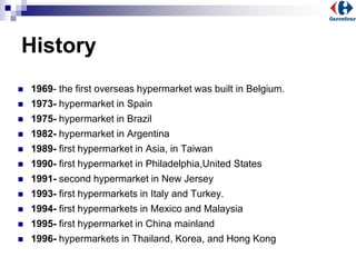 History
 1969- the first overseas hypermarket was built in Belgium.
 1973- hypermarket in Spain
 1975- hypermarket in Brazil
 1982- hypermarket in Argentina
 1989- first hypermarket in Asia, in Taiwan
 1990- first hypermarket in Philadelphia,United States
 1991- second hypermarket in New Jersey
 1993- first hypermarkets in Italy and Turkey.
 1994- first hypermarkets in Mexico and Malaysia
 1995- first hypermarket in China mainland
 1996- hypermarkets in Thailand, Korea, and Hong Kong
 