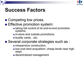 Success Factors
 Competing low prices.
 Effective promotion system:
 taking full control of its end-to-end promotion
systems.
 in-store and outside promotions.
 loyalty cards…etc.
 Several corporate strategies such as :
 inexpensive construction.
 low-cost land acquisition: cheap lands near high
ways.
 decentralized management.
 