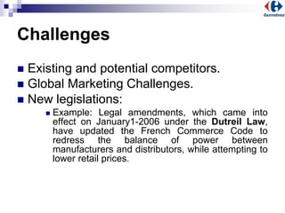 Challenges
 Existing and potential competitors.
 Global Marketing Challenges.
 New legislations:
 Example: Legal amendments, which came into
effect on January1-2006 under the Dutreil Law,
have updated the French Commerce Code to
redress the balance of power between
manufacturers and distributors, while attempting to
lower retail prices.
 