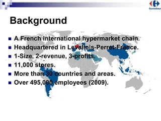 Background
 A French international hypermarket chain.
 Headquartered in Levallois-Perret-France.
 1-Size, 2-revenue, 3-profits.
 11,000 stores.
 More than 30 countries and areas.
 Over 495,000 employees (2009).
 
