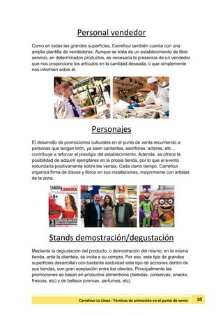 10Carrefour La Línea - Técnicas de animación en el punto de venta
Personal vendedor
Como en todas las grandes superficies, Carrefour también cuenta con una
amplia plantilla de vendedores. Aunque se trata de un establecimiento de libre
servicio, en determinados productos, es necesaria la presencia de un vendedor
que nos proporcione los artículos en la cantidad deseada, o que simplemente
nos informen sobre él.
Personajes
El desarrollo de promociones culturales en el punto de venta recurriendo a
personas que tengan tirón, ya sean cantantes, escritores, actores, etc…
contribuye a reforzar el prestigio del establecimiento. Además, se ofrece la
posibilidad de adquirir ejemplares en la propia tienda, por lo que el evento
redundaría positivamente sobre las ventas. Cada cierto tiempo, Carrefour
organiza firma de discos y libros en sus instalaciones, mayormente con artistas
de la zona.
Stands demostración/degustación
Mediante la degustación del producto, o demostración del mismo, en la misma
tienda, ante la clientela, se incita a su compra. Por eso, este tipo de grandes
superficies desarrollan con bastante asiduidad este tipo de acciones dentro de
sus tiendas, con gran aceptación entre los clientes. Principalmente las
promociones se basan en productos alimenticios (bebidas, conservas, snacks,
frescos, etc) y de belleza (cremas, perfumes, etc)
 