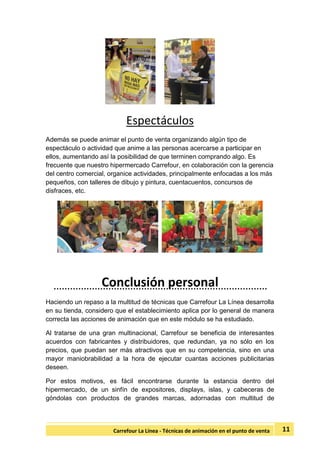 11Carrefour La Línea - Técnicas de animación en el punto de venta
Espectáculos
Además se puede animar el punto de venta organizando algún tipo de
espectáculo o actividad que anime a las personas acercarse a participar en
ellos, aumentando así la posibilidad de que terminen comprando algo. Es
frecuente que nuestro hipermercado Carrefour, en colaboración con la gerencia
del centro comercial, organice actividades, principalmente enfocadas a los más
pequeños, con talleres de dibujo y pintura, cuentacuentos, concursos de
disfraces, etc.
Conclusión personal
Haciendo un repaso a la multitud de técnicas que Carrefour La Línea desarrolla
en su tienda, considero que el establecimiento aplica por lo general de manera
correcta las acciones de animación que en este módulo se ha estudiado.
Al tratarse de una gran multinacional, Carrefour se beneficia de interesantes
acuerdos con fabricantes y distribuidores, que redundan, ya no sólo en los
precios, que puedan ser más atractivos que en su competencia, sino en una
mayor maniobrabilidad a la hora de ejecutar cuantas acciones publicitarias
deseen.
Por estos motivos, es fácil encontrarse durante la estancia dentro del
hipermercado, de un sinfín de expositores, displays, islas, y cabeceras de
góndolas con productos de grandes marcas, adornadas con multitud de
 