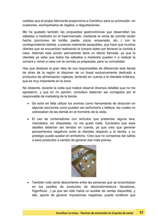12Carrefour La Línea - Técnicas de animación en el punto de venta
carteles que el propio fabricante proporciona a Carrefour para su promoción, en
ocasiones, acompañados de regalos, o degustaciones.
Me ha gustado también las propuestas gastronómicas que desarrollan los
sábados a mediodía en el hipermercado, mediante la venta de comida recién
hecha (porciones de tortilla, paella, pizza, empanada, etc…) con la
correspondiente bebida, a precios realmente asequibles, que hace que muchos
clientes que se encuentran realizando la compra opten por llevarse la comida a
casa. Además esta acción permanente tiene un efecto llamada, ya que la
clientela ya sabe que todos los sábados a mediodía pueden ir a realizar la
compra y volver a casa con la comida ya preparada, para su comodidad.
Hay que destacar la gran idea de sus responsables de diferenciar esta tienda
de otras de la región al disponer de un lineal exclusivamente dedicado a
productos de alimentación ingleses, teniendo en cuenta a la clientela británica,
que es muy importante en la zona.
No obstante, durante la visita que realicé observé diversos detalles que no me
agradaron, y que en mi opinión, considero deberían ser corregidos por el
responsable de marketing de la tienda:
 Se echó en falta utilizar los aromas como herramienta de atracción en
algunas secciones como pueden ser perfumería y belleza, las cuales no
sobresalían de las demás en el momento de la visita.
 El uso de contenedores con artículos que presentan alguna tara,
mezclados, sin etiquetado, no me gustó nada. Considero que esos
detalles deberían ser tenidos en cuenta, ya que creo que generan
pensamientos negativos entre la clientela respecto a la tienda, y su
prestigio puede quedar en entredicho. Creo que no compensa dar salida
a esos productos a cambio de generar esa mala prensa.
 También note cierto descontento entre las personas que se encontraban
en los pasillos de productos de electrodomésticos (lavadores,
frigoríficos…) ya que tan sólo había un auxiliar de ventas disponible, y
ello, aparte de generar impresiones negativas, puede conllevar que
 