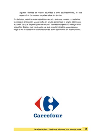 13Carrefour La Línea - Técnicas de animación en el punto de venta
algunos clientes se vayan aburridos a otro establecimiento, lo cual
repercutiría de manera negativa sobre las ventas.
En definitiva, considero que este hipermercado aplica de manera correcta las
técnicas de animación, y aprovecha en un alto porcentaje el amplio abanico de
acciones del que dispone para desarrollar, pero estimo oportuno corregir esos
pequeños detalles que he descrito, ya que en determinados casos pueden
llegar a dar al traste otras acciones que se estén ejecutando en ese momento.
 