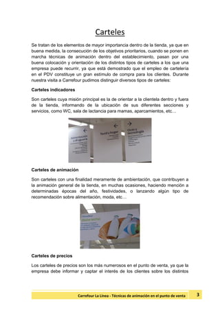 3Carrefour La Línea - Técnicas de animación en el punto de venta
Carteles
Se tratan de los elementos de mayor importancia dentro de la tienda, ya que en
buena medida, la consecución de los objetivos prioritarios, cuando se ponen en
marcha técnicas de animación dentro del establecimiento, pasan por una
buena colocación y orientación de los distintos tipos de carteles a los que una
empresa puede recurrir, ya que está demostrado que el empleo de cartelería
en el PDV constituye un gran estímulo de compra para los clientes. Durante
nuestra visita a Carrefour pudimos distinguir diversos tipos de carteles:
Carteles indicadores
Son carteles cuya misión principal es la de orientar a la clientela dentro y fuera
de la tienda, informando de la ubicación de sus diferentes secciones y
servicios, como WC, sala de lactancia para mamas, aparcamientos, etc…
Carteles de animación
Son carteles con una finalidad meramente de ambientación, que contribuyen a
la animación general de la tienda, en muchas ocasiones, haciendo mención a
determinadas épocas del año, festividades, o lanzando algún tipo de
recomendación sobre alimentación, moda, etc…
Carteles de precios
Los carteles de precios son los más numerosos en el punto de venta, ya que la
empresa debe informar y captar el interés de los clientes sobre los distintos
 