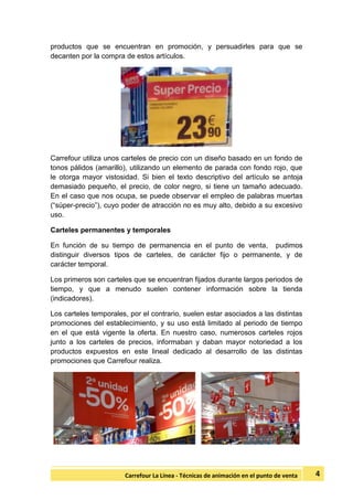 4Carrefour La Línea - Técnicas de animación en el punto de venta
productos que se encuentran en promoción, y persuadirles para que se
decanten por la compra de estos artículos.
Carrefour utiliza unos carteles de precio con un diseño basado en un fondo de
tonos pálidos (amarillo), utilizando un elemento de parada con fondo rojo, que
le otorga mayor vistosidad. Si bien el texto descriptivo del artículo se antoja
demasiado pequeño, el precio, de color negro, si tiene un tamaño adecuado.
En el caso que nos ocupa, se puede observar el empleo de palabras muertas
(“súper-precio”), cuyo poder de atracción no es muy alto, debido a su excesivo
uso.
Carteles permanentes y temporales
En función de su tiempo de permanencia en el punto de venta, pudimos
distinguir diversos tipos de carteles, de carácter fijo o permanente, y de
carácter temporal.
Los primeros son carteles que se encuentran fijados durante largos periodos de
tiempo, y que a menudo suelen contener información sobre la tienda
(indicadores).
Los carteles temporales, por el contrario, suelen estar asociados a las distintas
promociones del establecimiento, y su uso está limitado al periodo de tiempo
en el que está vigente la oferta. En nuestro caso, numerosos carteles rojos
junto a los carteles de precios, informaban y daban mayor notoriedad a los
productos expuestos en este lineal dedicado al desarrollo de las distintas
promociones que Carrefour realiza.
 