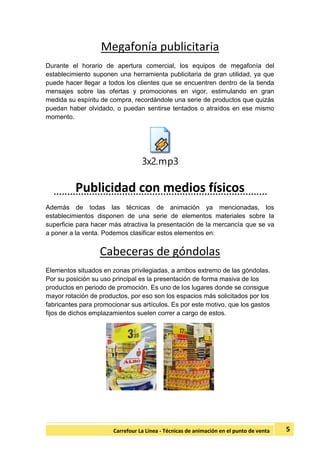 5Carrefour La Línea - Técnicas de animación en el punto de venta
Megafonía publicitaria
Durante el horario de apertura comercial, los equipos de megafonía del
establecimiento suponen una herramienta publicitaria de gran utilidad, ya que
puede hacer llegar a todos los clientes que se encuentren dentro de la tienda
mensajes sobre las ofertas y promociones en vigor, estimulando en gran
medida su espíritu de compra, recordándole una serie de productos que quizás
puedan haber olvidado, o puedan sentirse tentados o atraídos en ese mismo
momento.
3x2.mp3
Publicidad con medios físicos
Además de todas las técnicas de animación ya mencionadas, los
establecimientos disponen de una serie de elementos materiales sobre la
superficie para hacer más atractiva la presentación de la mercancía que se va
a poner a la venta. Podemos clasificar estos elementos en:
Cabeceras de góndolas
Elementos situados en zonas privilegiadas, a ambos extremo de las góndolas.
Por su posición su uso principal es la presentación de forma masiva de los
productos en periodo de promoción. Es uno de los lugares donde se consigue
mayor rotación de productos, por eso son los espacios más solicitados por los
fabricantes para promocionar sus artículos. Es por este motivo, que los gastos
fijos de dichos emplazamientos suelen correr a cargo de estos.
 
