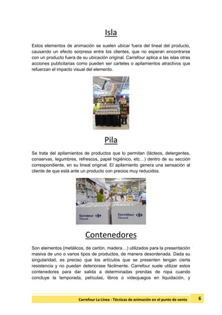 6Carrefour La Línea - Técnicas de animación en el punto de venta
Isla
Estos elementos de animación se suelen ubicar fuera del lineal del producto,
causando un efecto sorpresa entre los clientes, que no esperan encontrarse
con un producto fuera de su ubicación original. Carrefour aplica a las islas otras
acciones publicitarias como pueden ser carteles o apilamientos atractivos que
refuerzan el impacto visual del elemento.
Pila
Se trata del apilamientos de productos que lo permitan (lácteos, detergentes,
conservas, legumbres, refrescos, papel higiénico, etc…) dentro de su sección
correspondiente, en su lineal original. El apilamiento genera una sensación al
cliente de que está ante un producto con precios muy reducidos.
Contenedores
Son elementos (metálicos, de cartón, madera…) utilizados para la presentación
masiva de uno o varios tipos de productos, de manera desordenada. Dada su
singularidad, es preciso que los artículos que se presenten tengan cierta
resistencia y no puedan deteriorase fácilmente. Carrefour suele utilizar estos
contenedores para dar salida a determinadas prendas de ropa cuando
concluye la temporada, películas, libros o videojuegos en liquidación, y
 