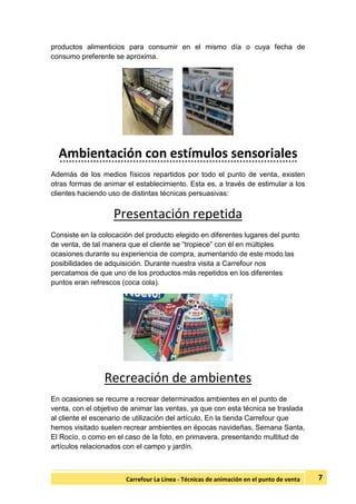 7Carrefour La Línea - Técnicas de animación en el punto de venta
productos alimenticios para consumir en el mismo día o cuya fecha de
consumo preferente se aproxima.
Ambientación con estímulos sensoriales
Además de los medios físicos repartidos por todo el punto de venta, existen
otras formas de animar el establecimiento. Esta es, a través de estimular a los
clientes haciendo uso de distintas técnicas persuasivas:
Presentación repetida
Consiste en la colocación del producto elegido en diferentes lugares del punto
de venta, de tal manera que el cliente se “tropiece” con él en múltiples
ocasiones durante su experiencia de compra, aumentando de este modo las
posibilidades de adquisición. Durante nuestra visita a Carrefour nos
percatamos de que uno de los productos más repetidos en los diferentes
puntos eran refrescos (coca cola).
Recreación de ambientes
En ocasiones se recurre a recrear determinados ambientes en el punto de
venta, con el objetivo de animar las ventas, ya que con esta técnica se traslada
al cliente el escenario de utilización del artículo. En la tienda Carrefour que
hemos visitado suelen recrear ambientes en épocas navideñas, Semana Santa,
El Rocío, o como en el caso de la foto, en primavera, presentando multitud de
artículos relacionados con el campo y jardín.
 