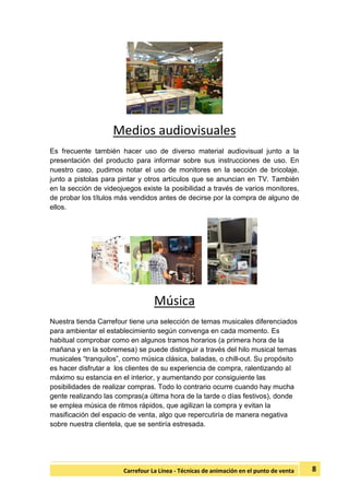 8Carrefour La Línea - Técnicas de animación en el punto de venta
Medios audiovisuales
Es frecuente también hacer uso de diverso material audiovisual junto a la
presentación del producto para informar sobre sus instrucciones de uso. En
nuestro caso, pudimos notar el uso de monitores en la sección de bricolaje,
junto a pistolas para pintar y otros artículos que se anuncian en TV. También
en la sección de videojuegos existe la posibilidad a través de varios monitores,
de probar los títulos más vendidos antes de decirse por la compra de alguno de
ellos.
Música
Nuestra tienda Carrefour tiene una selección de temas musicales diferenciados
para ambientar el establecimiento según convenga en cada momento. Es
habitual comprobar como en algunos tramos horarios (a primera hora de la
mañana y en la sobremesa) se puede distinguir a través del hilo musical temas
musicales “tranquilos”, como música clásica, baladas, o chill-out. Su propósito
es hacer disfrutar a los clientes de su experiencia de compra, ralentizando al
máximo su estancia en el interior, y aumentando por consiguiente las
posibilidades de realizar compras. Todo lo contrario ocurre cuando hay mucha
gente realizando las compras(a última hora de la tarde o días festivos), donde
se emplea música de ritmos rápidos, que agilizan la compra y evitan la
masificación del espacio de venta, algo que repercutiría de manera negativa
sobre nuestra clientela, que se sentiría estresada.
 