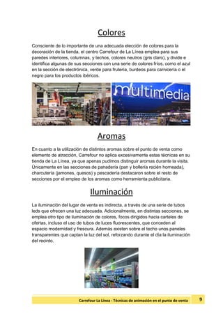 9Carrefour La Línea - Técnicas de animación en el punto de venta
Colores
Consciente de lo importante de una adecuada elección de colores para la
decoración de la tienda, el centro Carrefour de La Línea emplea para sus
paredes interiores, columnas, y techos, colores neutros (gris claro), y divide e
identifica algunas de sus secciones con una serie de colores fríos, como el azul
en la sección de electrónica, verde para frutería, burdeos para carnicería o el
negro para los productos ibéricos.
Aromas
En cuanto a la utilización de distintos aromas sobre el punto de venta como
elemento de atracción, Carrefour no aplica excesivamente estas técnicas en su
tienda de La Línea, ya que apenas pudimos distinguir aromas durante la visita.
Únicamente en las secciones de panadería (pan y bollería recién horneada),
charcutería (jamones, quesos) y pescadería destacaron sobre el resto de
secciones por el empleo de los aromas como herramienta publicitaria.
Iluminación
La iluminación del lugar de venta es indirecta, a través de una serie de tubos
leds que ofrecen una luz adecuada. Adicionalmente, en distintas secciones, se
emplea otro tipo de iluminación de colores, focos dirigidos hacia carteles de
ofertas, incluso el uso de tubos de luces fluorescentes, que conceden al
espacio modernidad y frescura. Además existen sobre el techo unos paneles
transparentes que captan la luz del sol, reforzando durante el día la iluminación
del recinto.
 