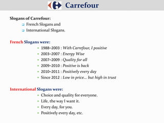 Slogans of Carrefour:
 French Slogans and
 International Slogans.
French Slogans were:
 1988–2003 : With Carrefour, I positive
 2003–2007 : Energy Wise
 2007–2009 : Quality for all
 2009–2010 : Positive is back
 2010–2011 : Positively every day
 Since 2012 : Low in price... but high in trust
International Slogans were:
 Choice and quality for everyone.
 Life, the way I want it.
 Every day, for you.
 Positively every day, etc.
Carrefour
 