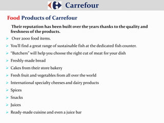 Their reputation has been built over the years thanks to the quality and
freshness of the products.
 Over 2000 food items.
 You’ll find a great range of sustainable fish at the dedicated fish counter.
 “Butchers” will help you choose the right cut of meat for your dish
 Freshly-made bread
 Cakes from their store bakery
 Fresh fruit and vegetables from all over the world
 International specialty cheeses and dairy products
 Spices
 Snacks
 Juices
 Ready-made cuisine and even a juice bar
Carrefour
Food Products of Carrefour
 