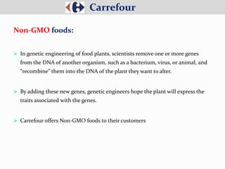  In genetic engineering of food plants, scientists remove one or more genes
from the DNA of another organism, such as a bacterium, virus, or animal, and
“recombine” them into the DNA of the plant they want to alter.
 By adding these new genes, genetic engineers hope the plant will express the
traits associated with the genes.
 Carrefour offers Non-GMO foods to their customers
Carrefour
Non-GMO foods:
 