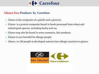  Gluten is the composite of a gliadin and a glutenin.
 Gluten is a protein composite found in foods processed from wheat and
related grain species, including barley and rye.
 Gluten may also be found in some cosmetics, hair products.
 Gluten is very harmful for allergic people.
 About 1 in 133 people in developed nations have allergic reactions to gluten.
Carrefour
Gluten Free Products by Carrefour
 