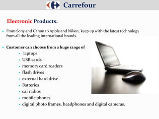  From Sony and Canon to Apple and Nikon, keep up with the latest technology
from all the leading international brands.
 Customer can choose from a huge range of
 laptops
 USB cards
 memory card readers
 flash drives
 external hard drive
 Batteries
 car radios
 mobile phones
 digital photo frames, headphones and digital cameras.
Carrefour
Electronic Products:
 