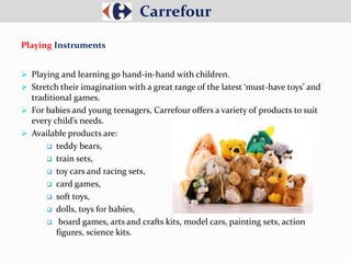  Playing and learning go hand-in-hand with children.
 Stretch their imagination with a great range of the latest ‘must-have toys’ and
traditional games.
 For babies and young teenagers, Carrefour offers a variety of products to suit
every child’s needs.
 Available products are:
 teddy bears,
 train sets,
 toy cars and racing sets,
 card games,
 soft toys,
 dolls, toys for babies,
 board games, arts and crafts kits, model cars, painting sets, action
figures, science kits.
Carrefour
Playing Instruments
 